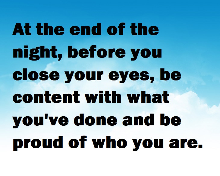 Beautiful Quotes - At the end of the night, before you close your eyes, be content with what you've done and be proud of who you are.