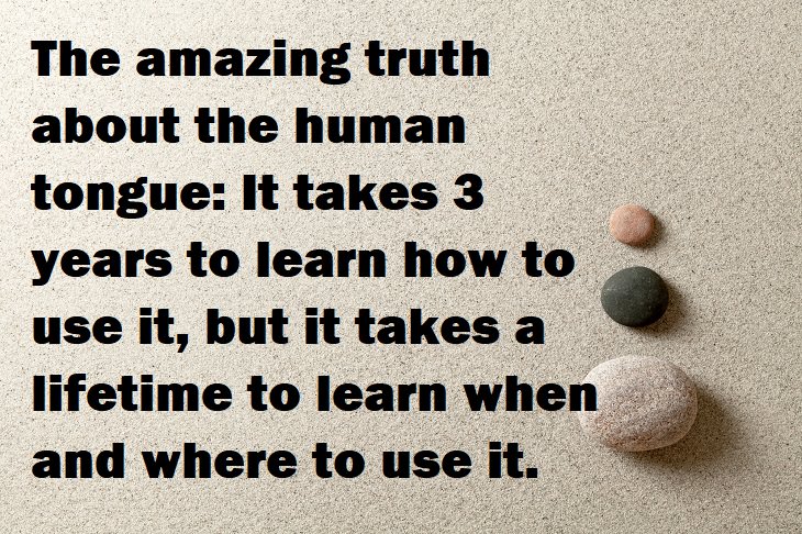 Beautiful Quotes - The amazing truth about the human tongue: It takes 3 years to learn how to use it, but it takes a lifetime to learn when and where to use it.