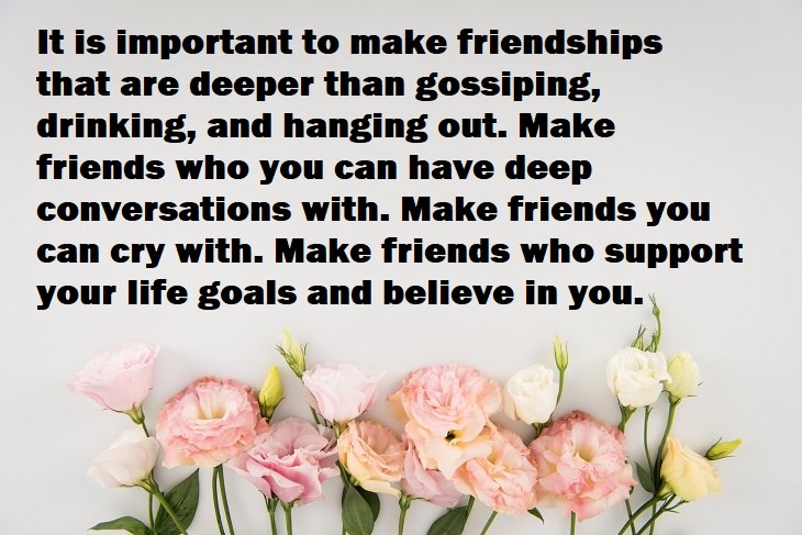 Beautiful Quotes - It is important to make friendships that are deeper than gossiping, drinking, and hanging out. Make friends who you can have deep conversations with. Make friends you can cry with. Make friends who support your life goals and believe in you.