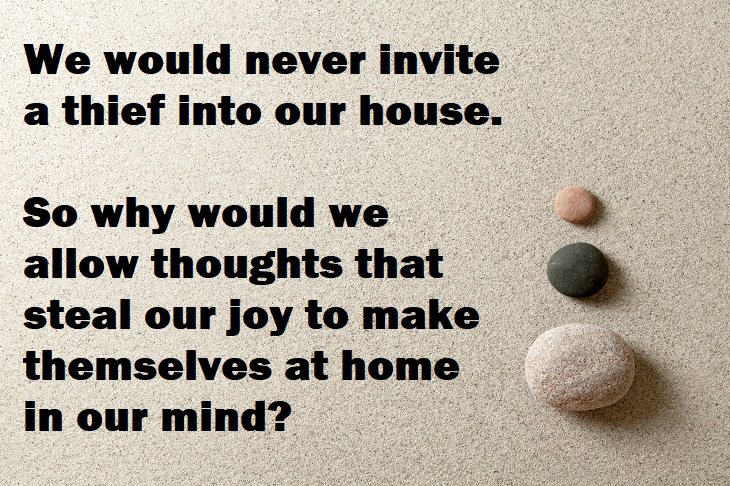  Beautiful Quotes - We would never invite a thief into our house. So why would we allow thoughts that steal our joy to make themselves at home in our mind?