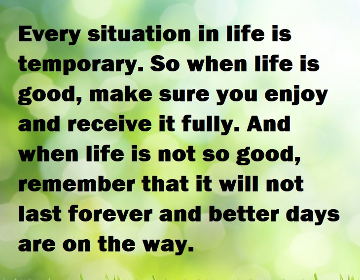 Beautiful Quotes - Every situation in life is temporary. So when life is good, make sure you enjoy and receive it fully. And when life is not so good, remember that it will not last forever and better days are on the way.