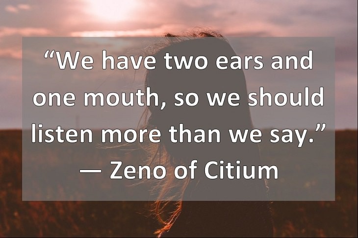 “We have two ears and one mouth, so we should listen more than we say.” ― Zeno of Citium