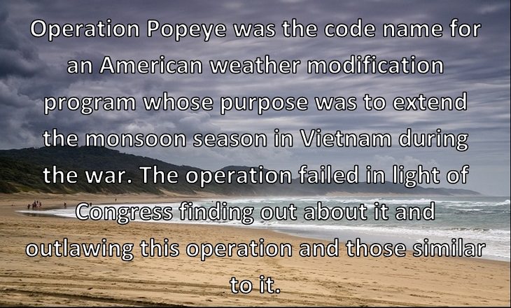Operation Popeye was the code name for an American weather modification program whose purpose was to extend the monsoon season in Vietnam during the war. The operation failed in light of Congress finding out about it and outlawing this operation and those similar to it. 
