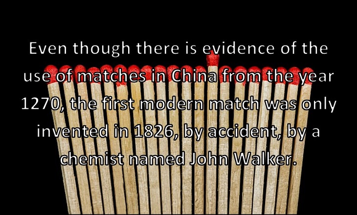 Even though there is evidence of the use of matches in China from the year 1270, the first modern match was only invented in 1826, by accident, by a chemist named John Walker.