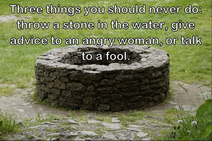   Three things you should never do: throw a stone in the water, give advice to an angry woman, or talk to a fool.