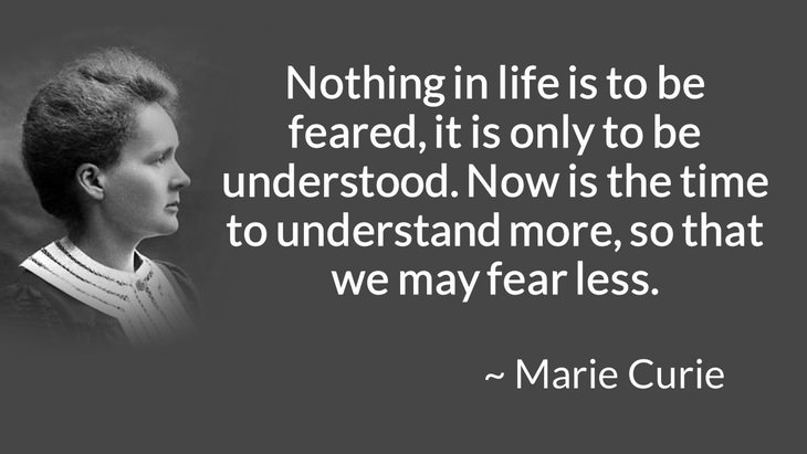 courage inspiring quotes "Nothing in life is to be feared, it is only to be understood. Now is the time to understand more, so that we may fear less." (Marie Curie)
