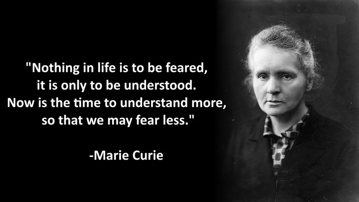 Nothing in life is to be feared, it is only to be understood. Now is the time to understand more, so that we may fear less.