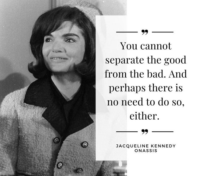 Jackie Kennedy Onassis Quotes, You cannot separate the good from the bad. And perhaps there is no need to do so, either