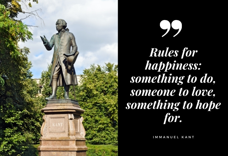  Immanuel Kant Quotes Rules for happiness: something to do, someone to love, something to hope for.