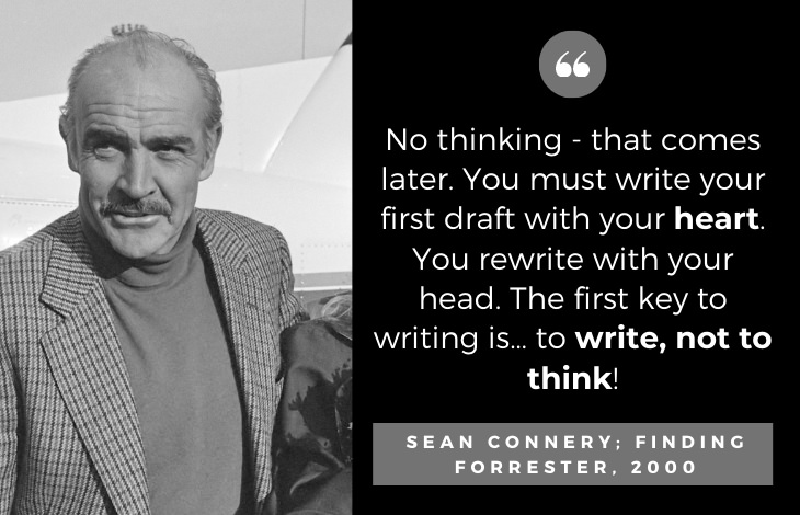 Quotes by Sean Connery: No thinking - that comes later. You must write your first draft with your heart. You rewrite with your head. The first key to writing is… to write, not to think!