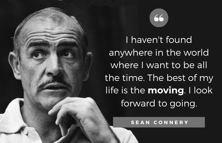 Quotes by Sean Connery: I haven't found anywhere in the world where I want to be all the time. The best of my life is the moving. I look forward to going.