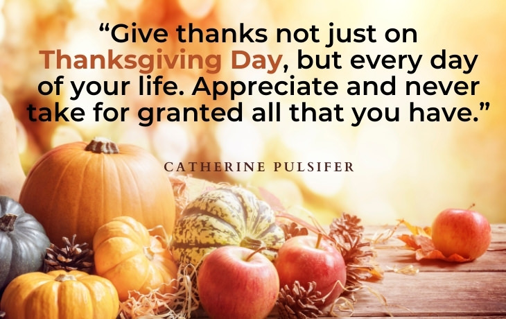 Thanksgiving Quotes “Give thanks not just on Thanksgiving Day, but every day of your life. Appreciate and never take for granted all that you have.” - Catherine Pulsifer