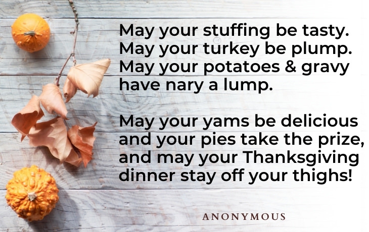 Thanksgiving Quotes May your stuffing be tasty.  May your turkey be plump.  May your potatoes and gravy have nary a lump.  May your yams be delicious and your pies take the prize, and may your Thanksgiving dinner stay off your thighs! (Anonymous)