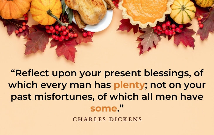 Thanksgiving Quotes “Reflect upon your present blessings, of which every man has plenty; not on your past misfortunes, of which all men have some.” - Charles Dickens