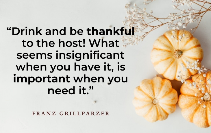 Thanksgiving Quotes “Drink and be thankful to the host! What seems insignificant when you have it, is important when you need it.” - Franz Grillparzer