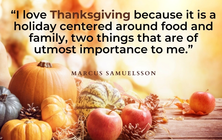Thanksgiving Quotes “I love Thanksgiving because it is a holiday centered around food and family, two things that are of utmost importance to me.” - Marcus Samuelsson