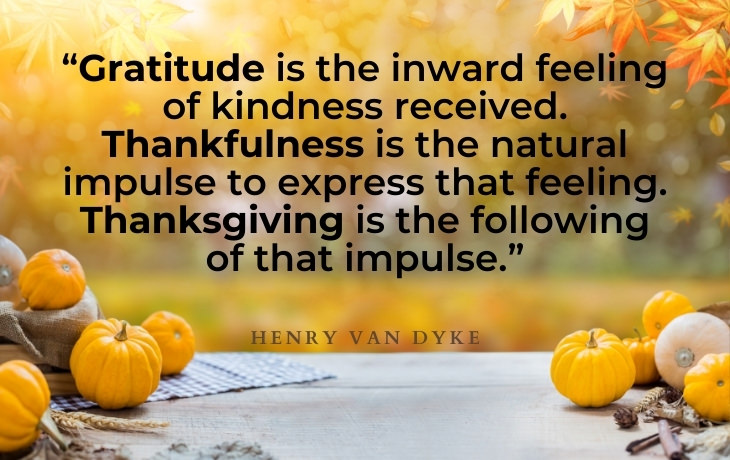 Thanksgiving Quotes “Gratitude is the inward feeling of kindness received. Thankfulness is the natural impulse to express that feeling. Thanksgiving is the following of that impulse.” - Henry Van Dyke