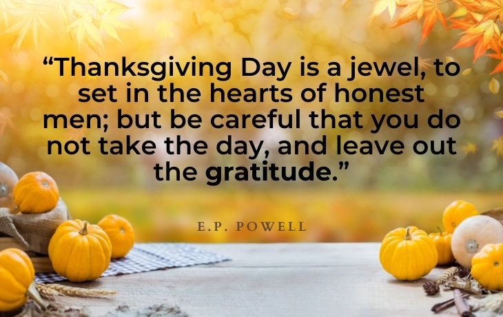 Thanksgiving Quotes “Thanksgiving Day is a jewel, to set in the hearts of honest men; but be careful that you do not take the day, and leave out the gratitude.”- E.P. Powell