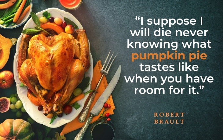 Thanksgiving Quotes “I suppose I will die never knowing what pumpkin pie tastes like when you have room for it.” - Robert Brault