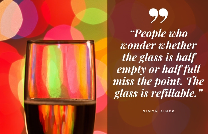 uplifting quotes “People who wonder whether the glass is half empty or half full miss the point. The glass is refillable.”