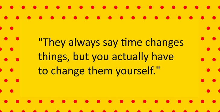 They always say time changes things, but you actually have to change them yourself