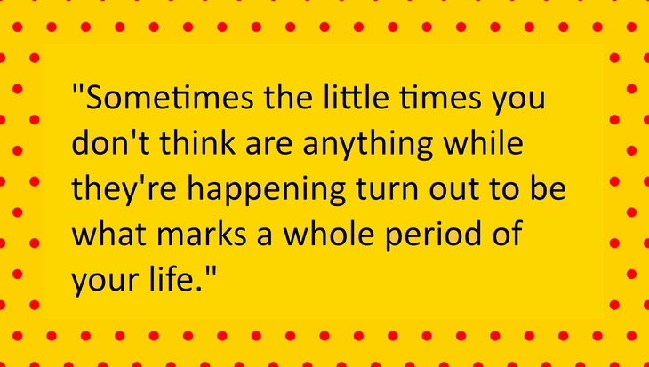 Sometimes the little times you don’t think are anything while they’re happening turn out to be what marks a whole period of your life