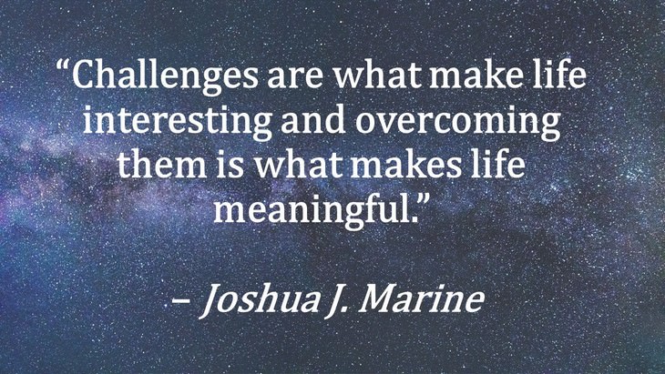 12. “Challenges are what make life interesting and overcoming them is what makes life meaningful.”