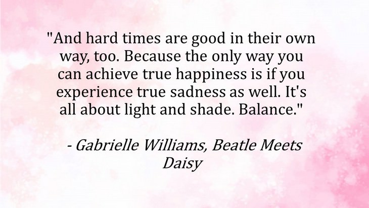 1. "And hard times are good in their own way, too. Because the only way you can achieve true happiness is if you experience true sadness as well. It's all about light and shade. Balance."