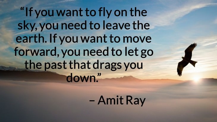 Quotes on the Importance of Moving On in Life “If you want to fly on the sky, you need to leave the earth. If you want to move forward, you need to let go the past that drags you down.” – Amit Ray
