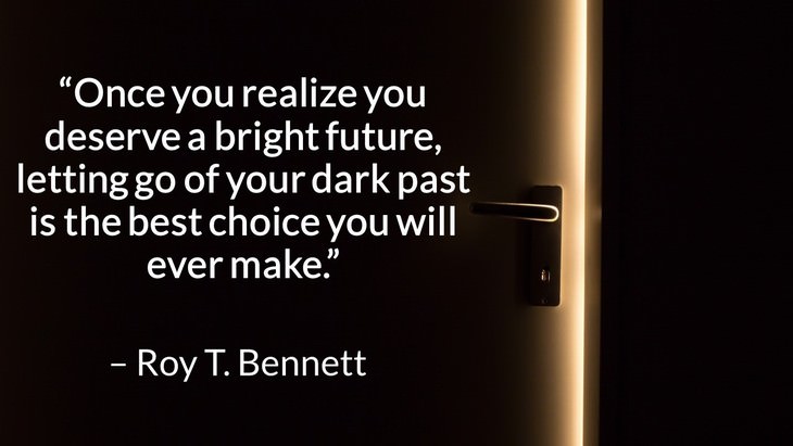Quotes on the Importance of Moving On in Life “Once you realize you deserve a bright future, letting go of your dark past is the best choice you will ever make.” – Roy T. Bennett