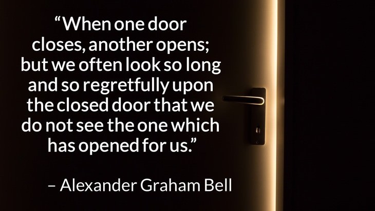 Quotes on the Importance of Moving On in Life “When one door closes, another opens; but we often look so long and so regretfully upon the closed door that we do not see the one which has opened for us.” – Alexander Graham Bell