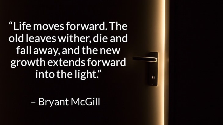 Quotes on the Importance of Moving On in Life “Life moves forward. The old leaves wither, die and fall away, and the new growth extends forward into the light.” – Bryant McGill