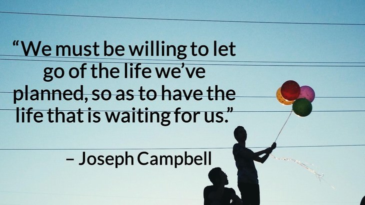 Quotes on the Importance of Moving On in Life “We must be willing to let go of the life we’ve planned, so as to have the life that is waiting for us.” – Joseph Campbell