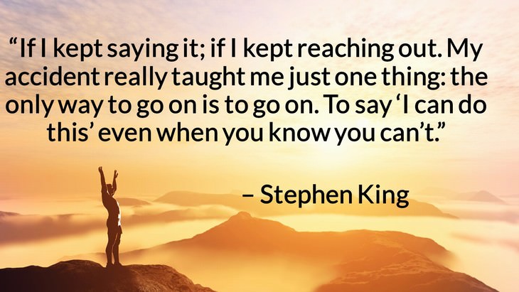 Quotes on the Importance of Moving On in Life “If I kept saying it; if I kept reaching out. My accident really taught me just one thing: the only way to go on is to go on. To say ‘I can do this’ even when you know you can’t.” – Stephen King