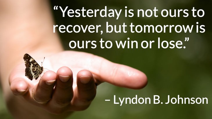 Quotes on the Importance of Moving On in Life “Yesterday is not ours to recover, but tomorrow is ours to win or lose.” – Lyndon B. Johnson