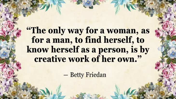 Quotes By Women’s Rights Advocates “The only way for a woman, as for a man, to find herself, to know herself as a person, is by creative work of her own.” ― Betty Friedan