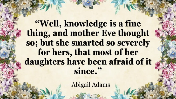 Quotes By Women’s Rights Advocates “Well, knowledge is a fine thing, and mother Eve thought so; but she smarted so severely for hers, that most of her daughters have been afraid of it since. ” ― Abigail Adams