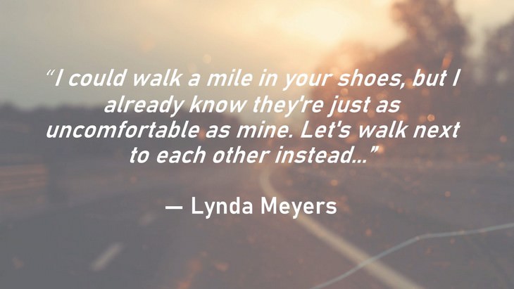  1. “I could walk a mile in your shoes, but I already know they're just as uncomfortable as mine. Let's walk next to each other instead...”