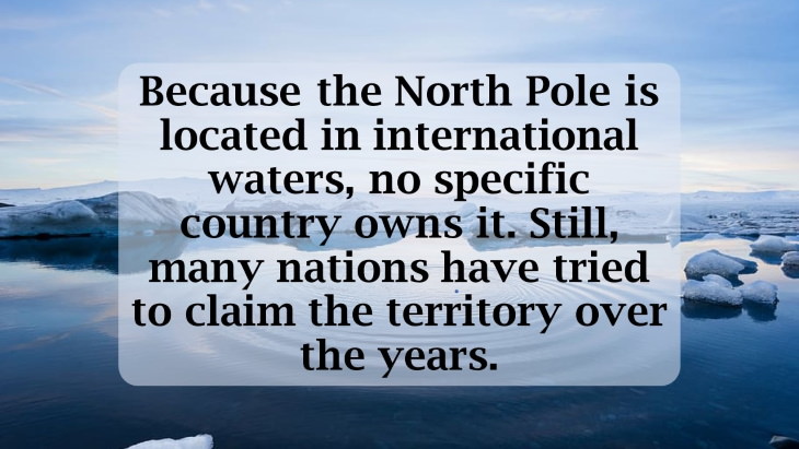 12 Fascinating Facts About the North Pole Because the North Pole is located in international waters, no specific country owns it. Still, many nations have tried to claim the territory over the years.