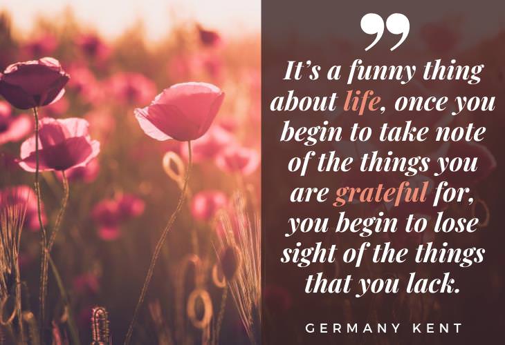 Gratitude Quotes “It’s a funny thing about life, once you begin to take note of the things you are grateful for, you begin to lose sight of the things that you lack.” -Germany Kent