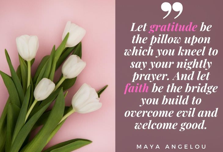 Gratitude Quotes Maya Angelou “Let gratitude be the pillow upon which you kneel to say your nightly prayer. And let faith be the bridge you build to overcome evil and welcome good.”