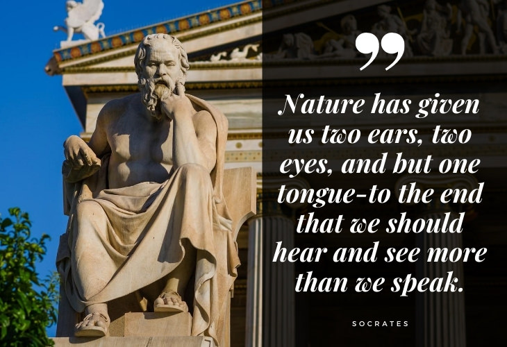 Words of Wisdom from Socrates Nature has given us two ears, two eyes, and but one tongue-to the end that we should hear and see more than we speak.