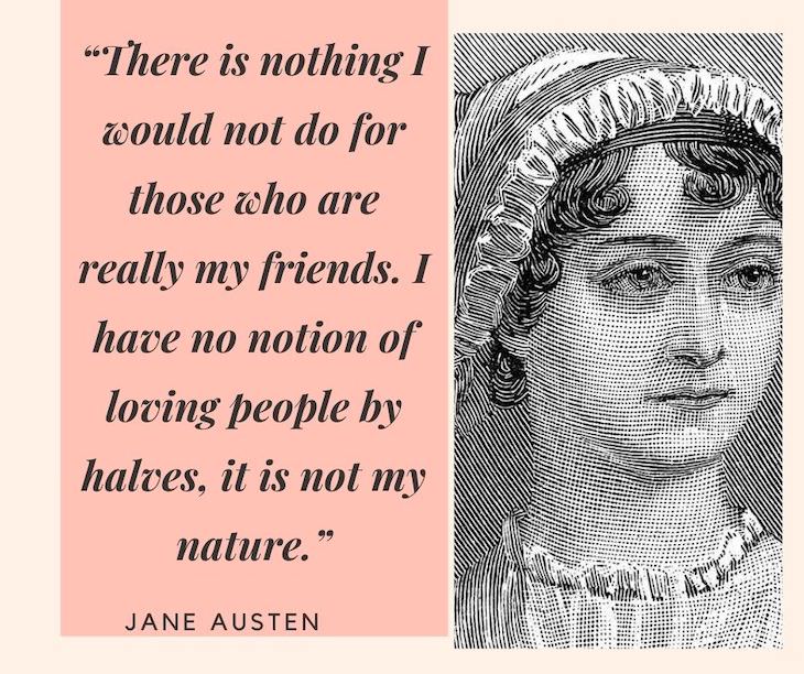 Jane Austen Quotes, There is nothing I would not do for those who are really my friends. I have no notion of loving people by halves, it is not my nature