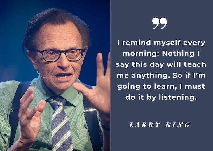 Larry King’s Most Powerful Quotes, I remind myself every morning: Nothing I say this day will teach me anything. So if I’m going to learn, I must do it by listening