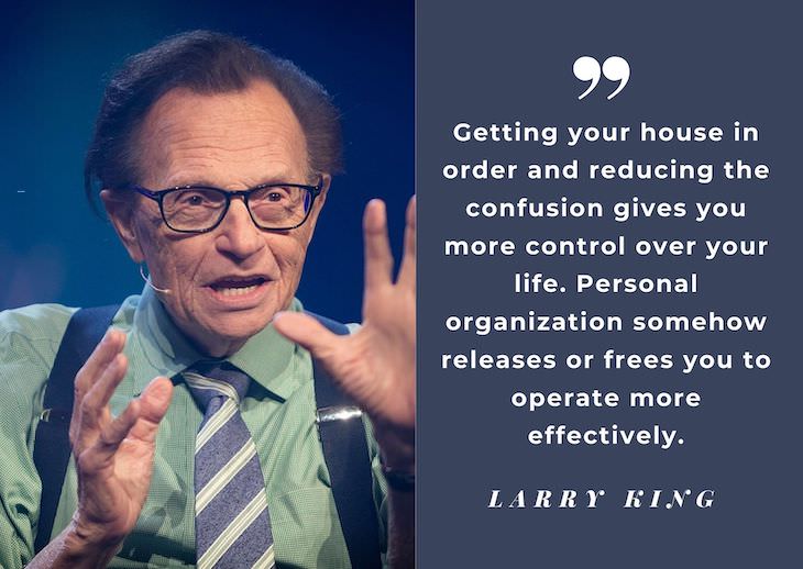Larry King’s Most Powerful Quotes, Getting your house in order and reducing the confusion gives you more control over your life. Personal organization somehow releases or frees you to operate more effectively