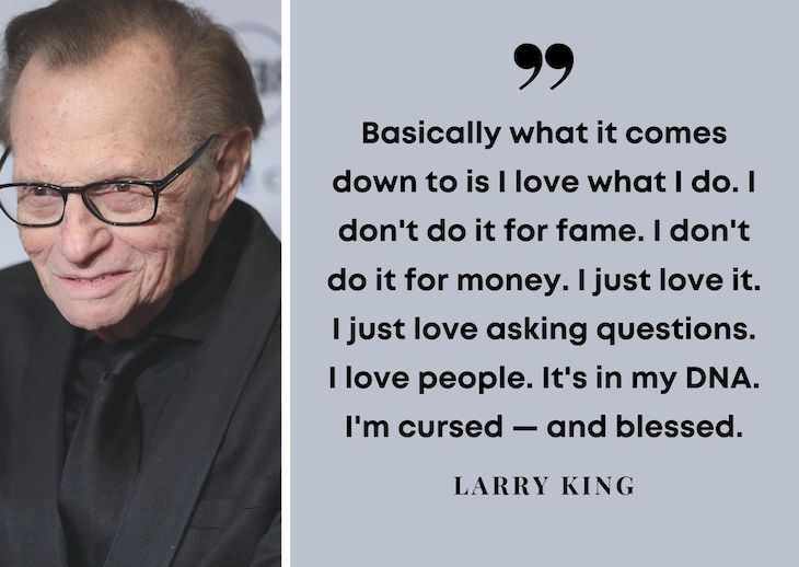 Larry King’s Most Powerful Quotes, Basically what it comes down to is I love what I do. I don't do it for fame. I don't do it for money. I just love it. I just love asking questions. I love people. It's in my DNA. I'm cursed — and blessed