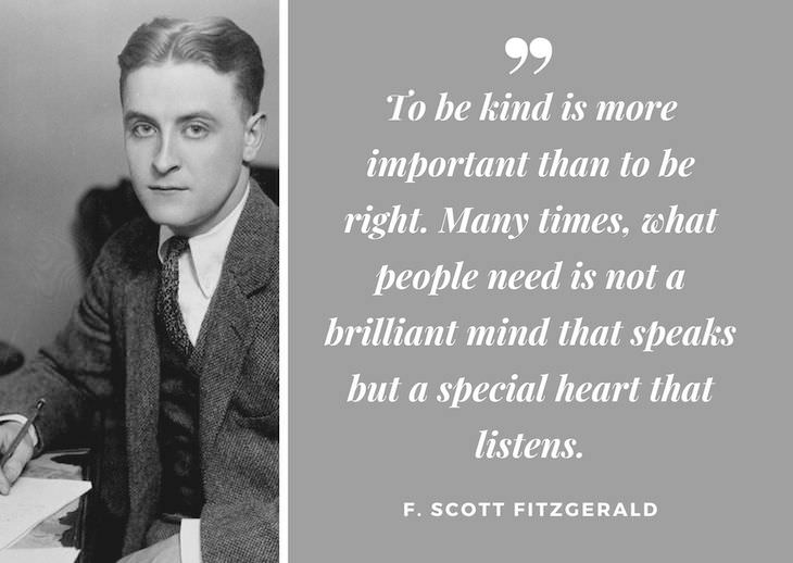 F. Scott Fitzgerald Quotes,  To be kind is more important than to be right. Many times, what people need is not a brilliant mind that speaks but a special heart that listens