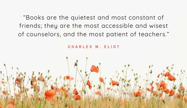 Quotes About Books and Reading “Books are the quietest and most constant of friends; they are the most accessible and wisest of counselors, and the most patient of teachers.” -Charles W. Eliot