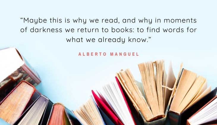 Quotes About Books and Reading “Maybe this is why we read, and why in moments of darkness we return to books: to find words for what we already know.” -Alberto Manguel