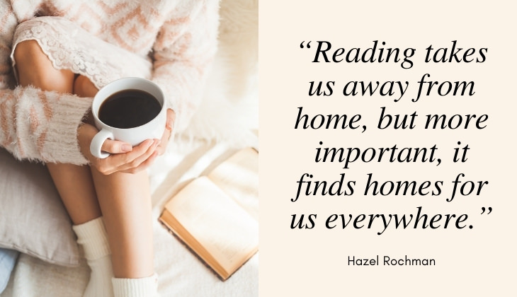 Quotes About Books and Reading “Reading takes us away from home, but more important, it finds homes for us everywhere.” -Hazel Rochman